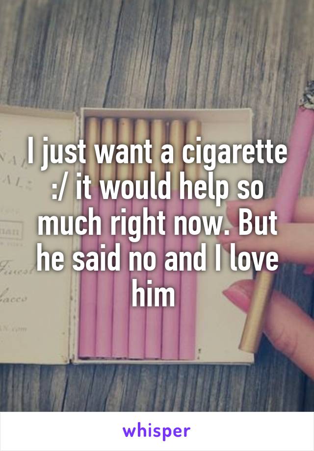 I just want a cigarette :/ it would help so much right now. But he said no and I love him 