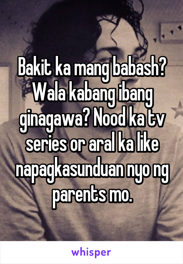 Bakit ka mang babash? Wala kabang ibang ginagawa? Nood ka tv series or aral ka like napagkasunduan nyo ng parents mo.