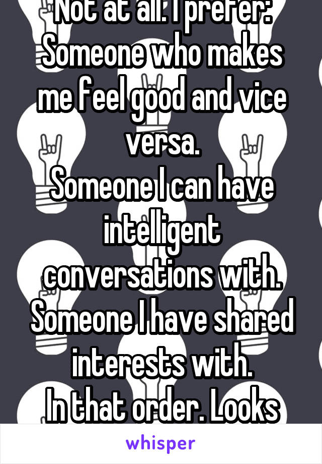 Not at all. I prefer:
Someone who makes me feel good and vice versa.
Someone I can have intelligent conversations with.
Someone I have shared interests with.
In that order. Looks are low on my list.