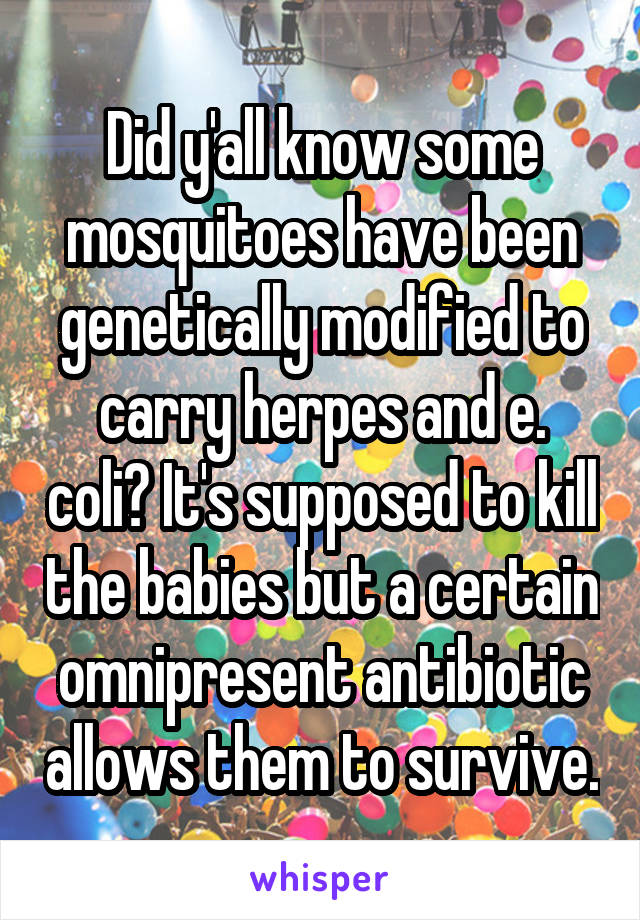 Did y'all know some mosquitoes have been genetically modified to carry herpes and e. coli? It's supposed to kill the babies but a certain omnipresent antibiotic allows them to survive.