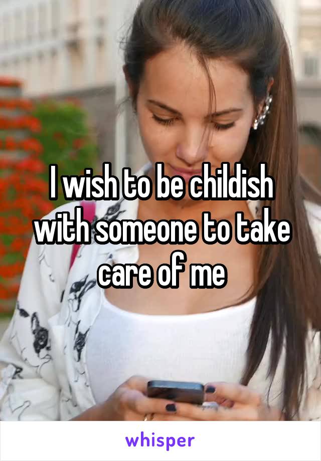 I wish to be childish with someone to take care of me