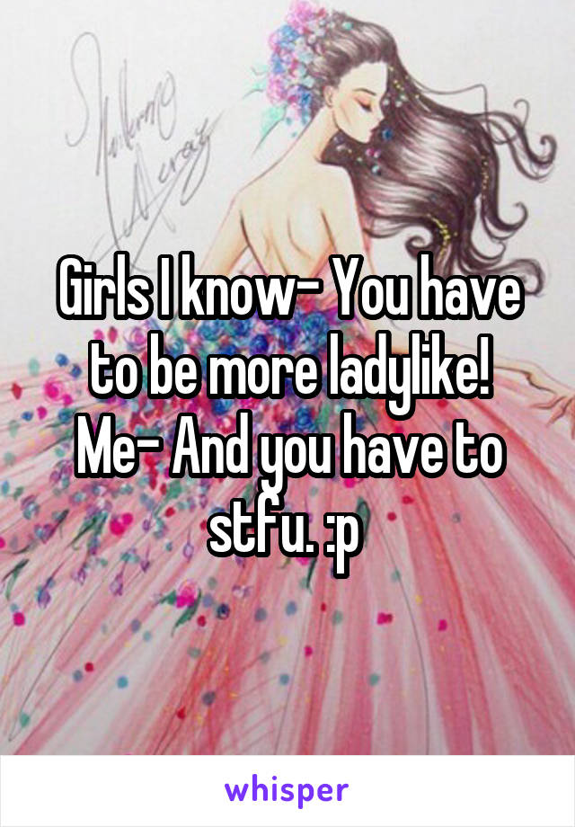 Girls I know- You have to be more ladylike!
Me- And you have to stfu. :p 