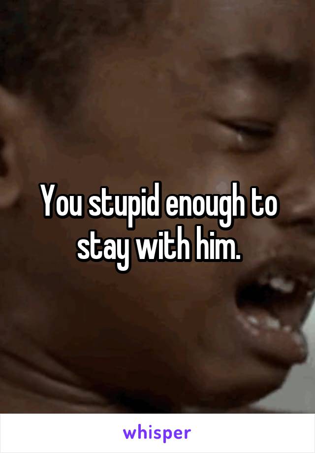 You stupid enough to stay with him.