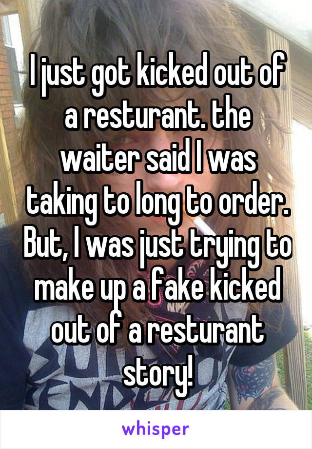 I just got kicked out of a resturant. the waiter said I was taking to long to order. But, I was just trying to make up a fake kicked out of a resturant story!