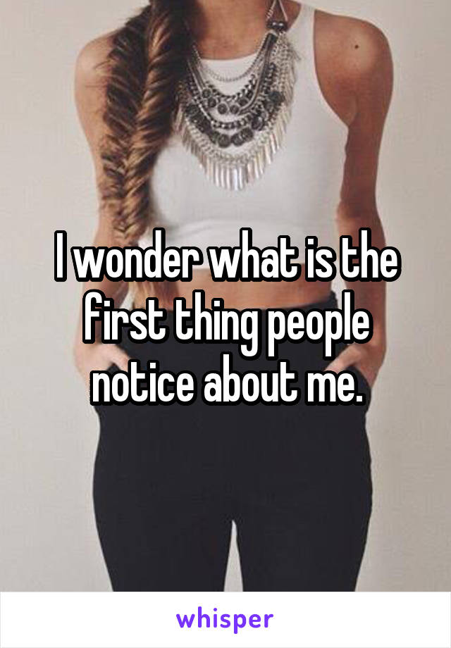 I wonder what is the first thing people notice about me.