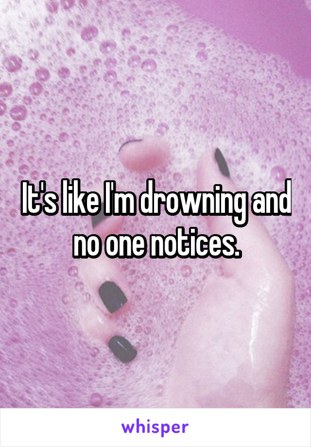 It's like I'm drowning and no one notices.