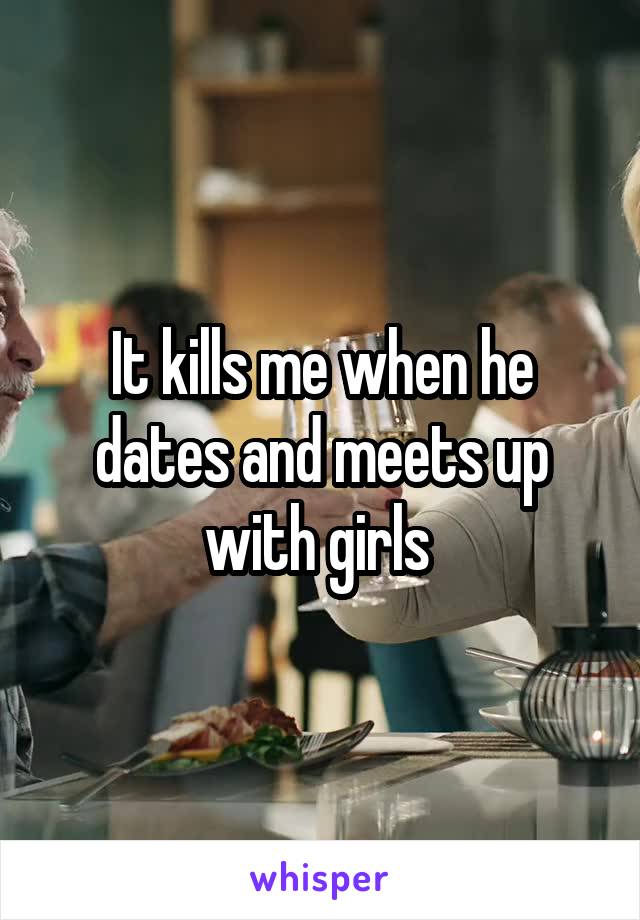 It kills me when he dates and meets up with girls 