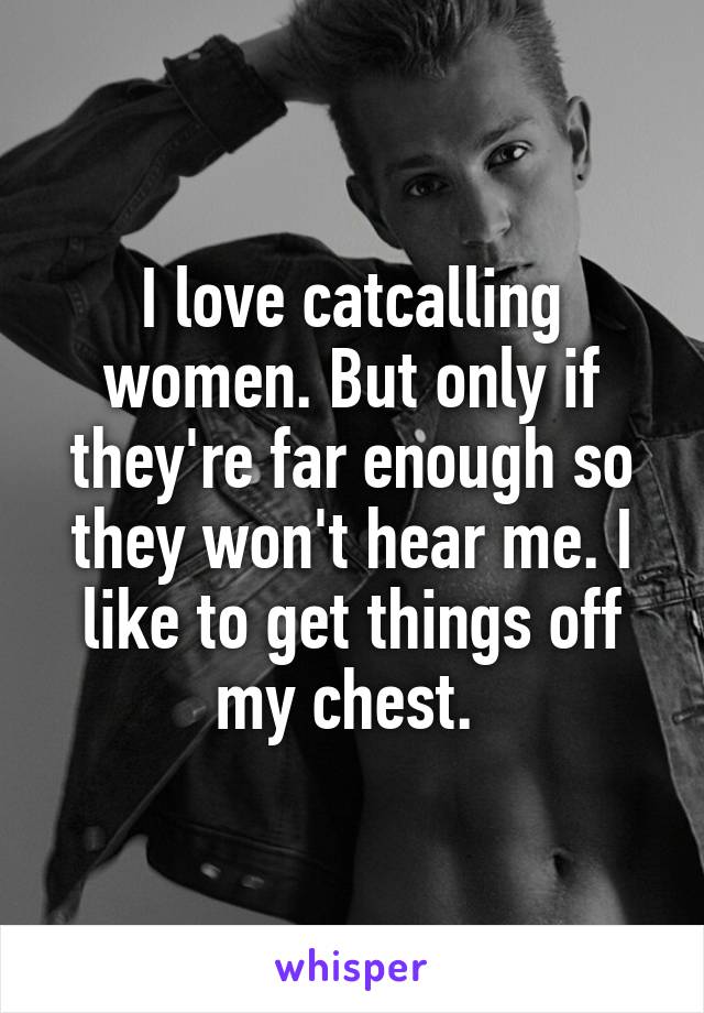 I love catcalling women. But only if they're far enough so they won't hear me. I like to get things off my chest. 
