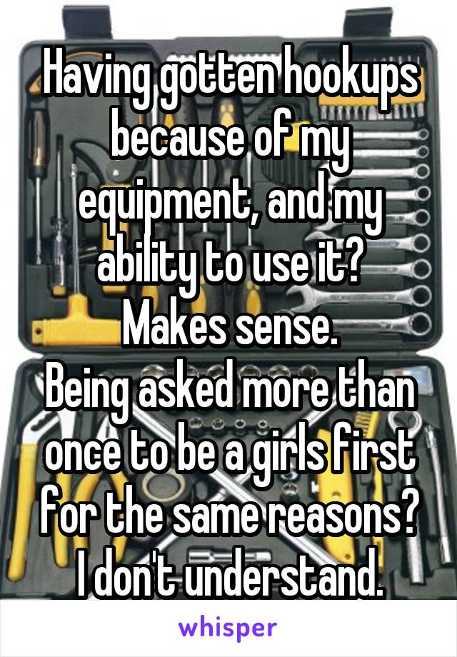 Having gotten hookups because of my equipment, and my ability to use it?
Makes sense.
Being asked more than once to be a girls first for the same reasons?
I don't understand.