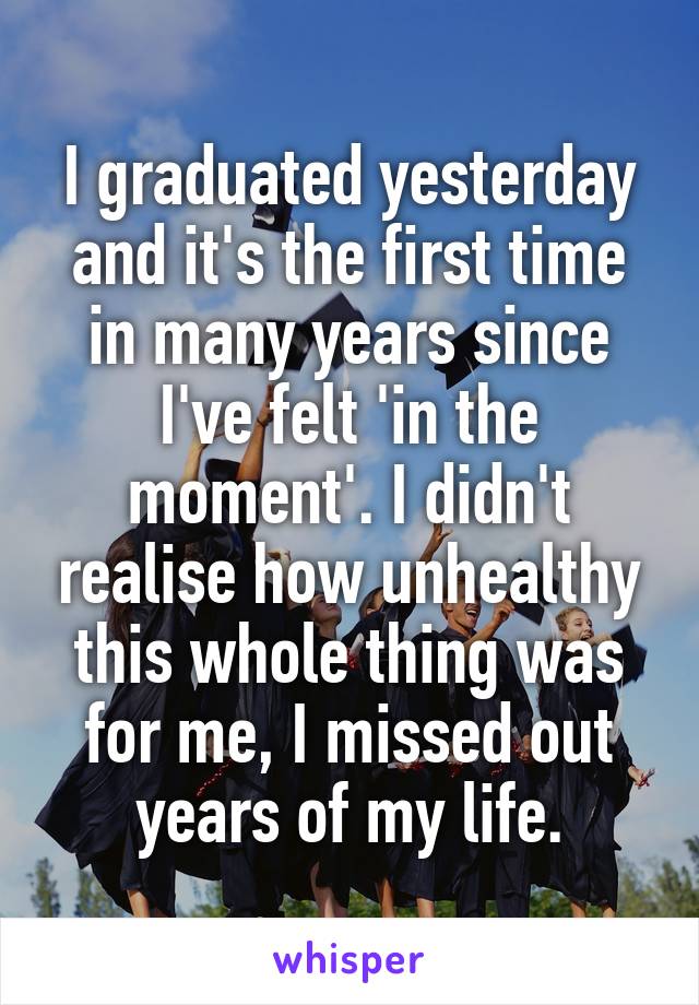 I graduated yesterday and it's the first time in many years since I've felt 'in the moment'. I didn't realise how unhealthy this whole thing was for me, I missed out years of my life.