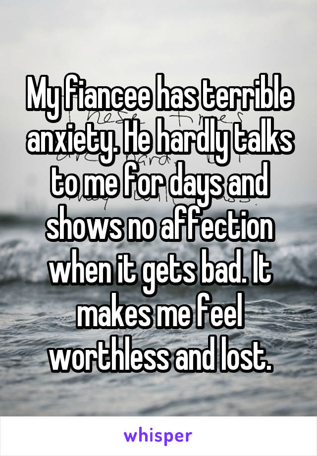 My fiancee has terrible anxiety. He hardly talks to me for days and shows no affection when it gets bad. It makes me feel worthless and lost.