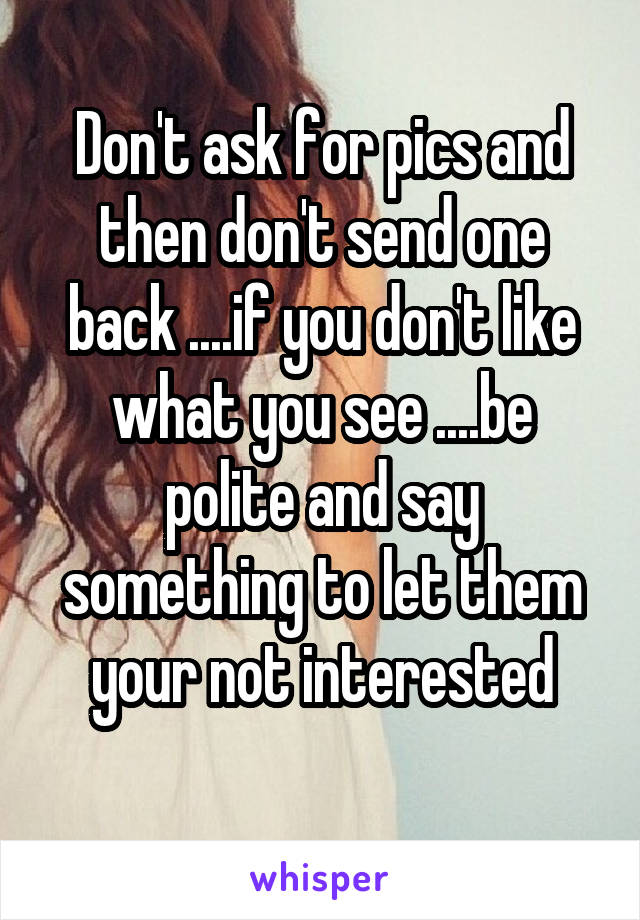 Don't ask for pics and then don't send one back ....if you don't like what you see ....be polite and say something to let them your not interested
