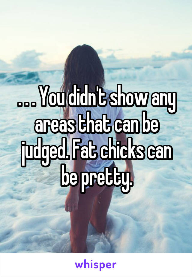 . . . You didn't show any areas that can be judged. Fat chicks can be pretty.