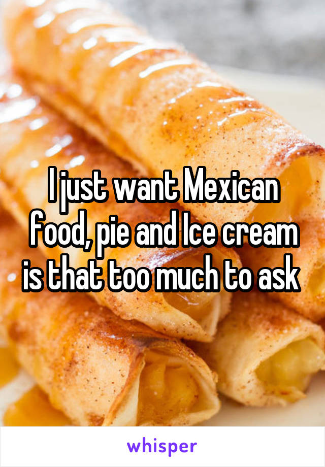 I just want Mexican food, pie and Ice cream is that too much to ask 