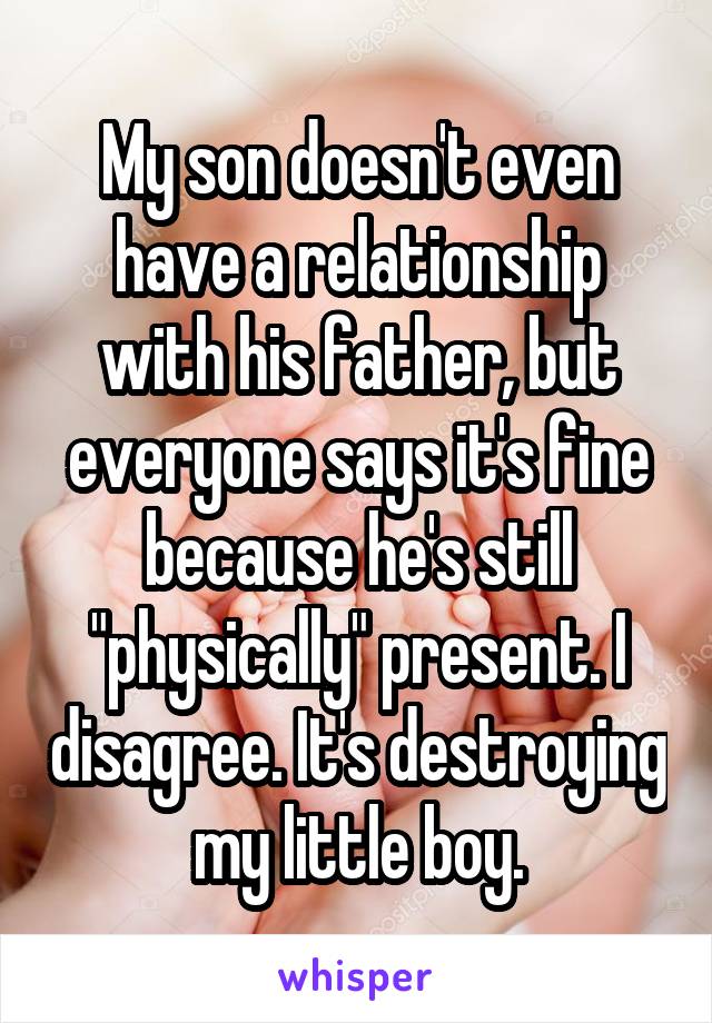 My son doesn't even have a relationship with his father, but everyone says it's fine because he's still "physically" present. I disagree. It's destroying my little boy.