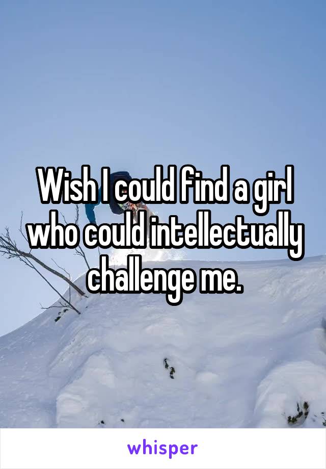 Wish I could find a girl who could intellectually challenge me.