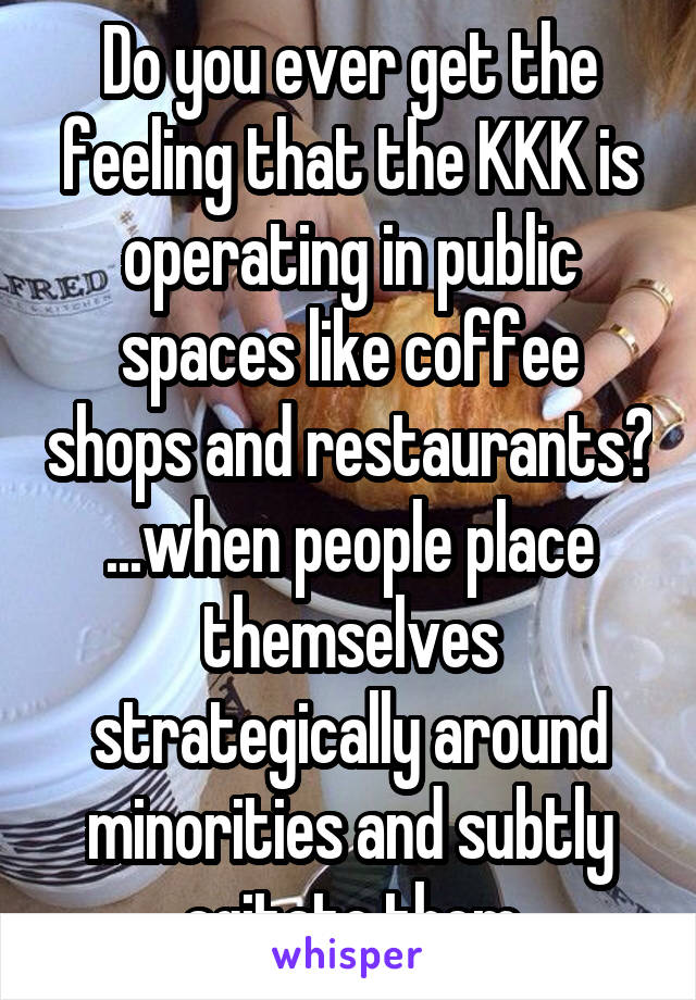 Do you ever get the feeling that the KKK is operating in public spaces like coffee shops and restaurants?
...when people place themselves strategically around minorities and subtly agitate them