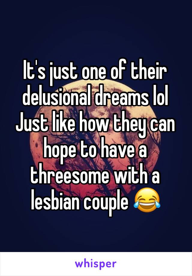 It's just one of their delusional dreams lol         Just like how they can hope to have a threesome with a lesbian couple 😂 