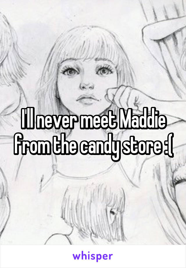 I'll never meet Maddie from the candy store :(