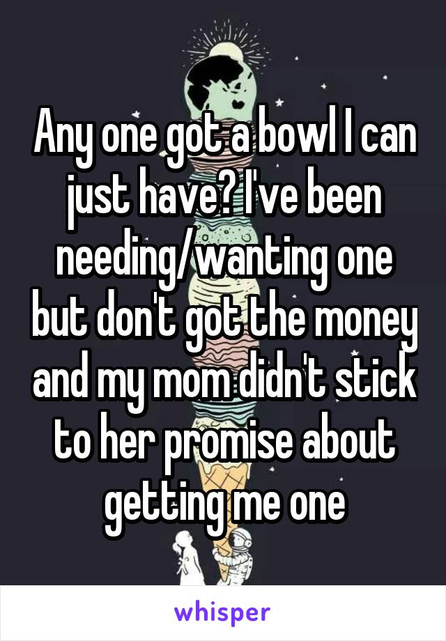 Any one got a bowl I can just have? I've been needing/wanting one but don't got the money and my mom didn't stick to her promise about getting me one