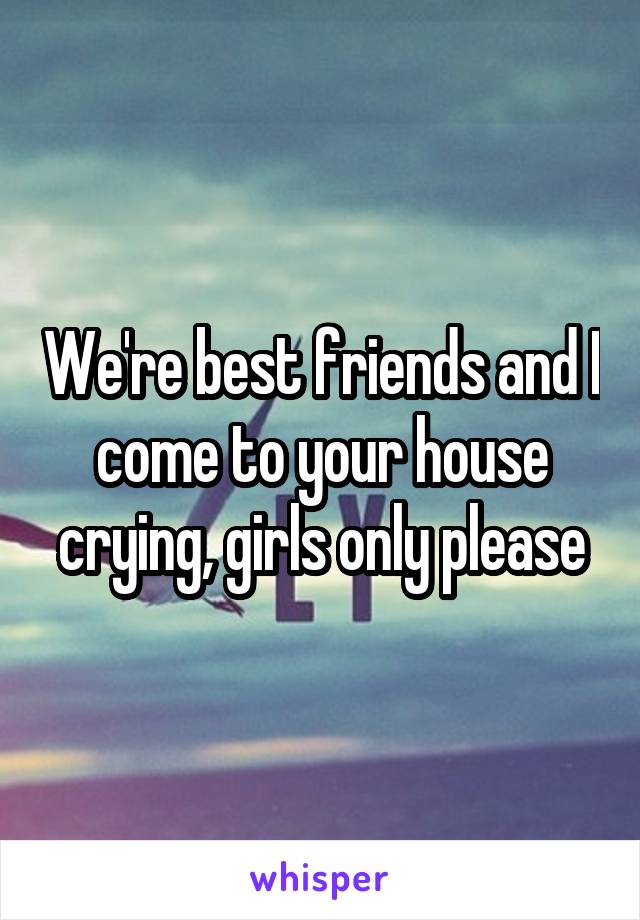 We're best friends and I come to your house crying, girls only please