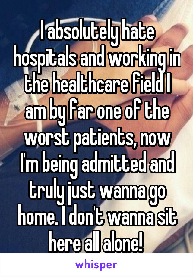 I absolutely hate hospitals and working in the healthcare field I am by far one of the worst patients, now I'm being admitted and truly just wanna go home. I don't wanna sit here all alone! 