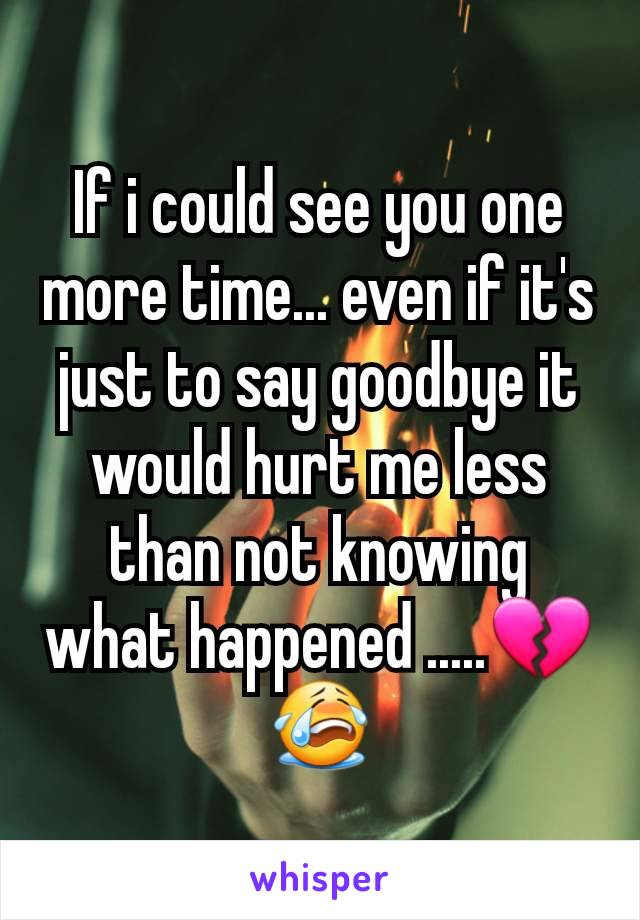 If i could see you one more time... even if it's just to say goodbye it would hurt me less than not knowing what happened .....💔😭