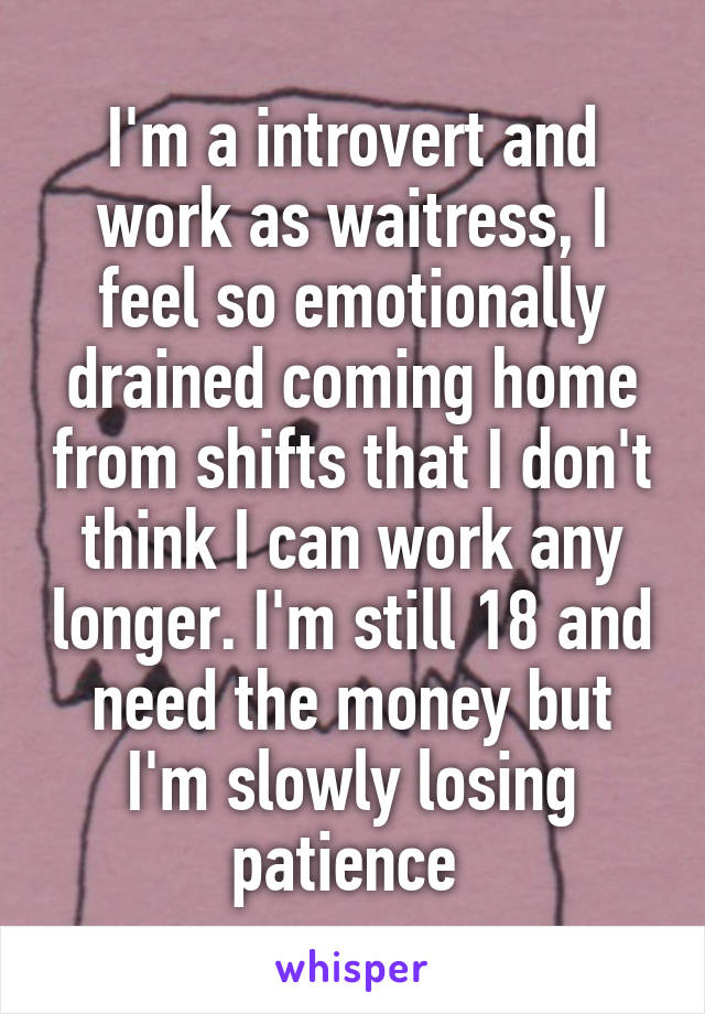 I'm a introvert and work as waitress, I feel so emotionally drained coming home from shifts that I don't think I can work any longer. I'm still 18 and need the money but I'm slowly losing patience 