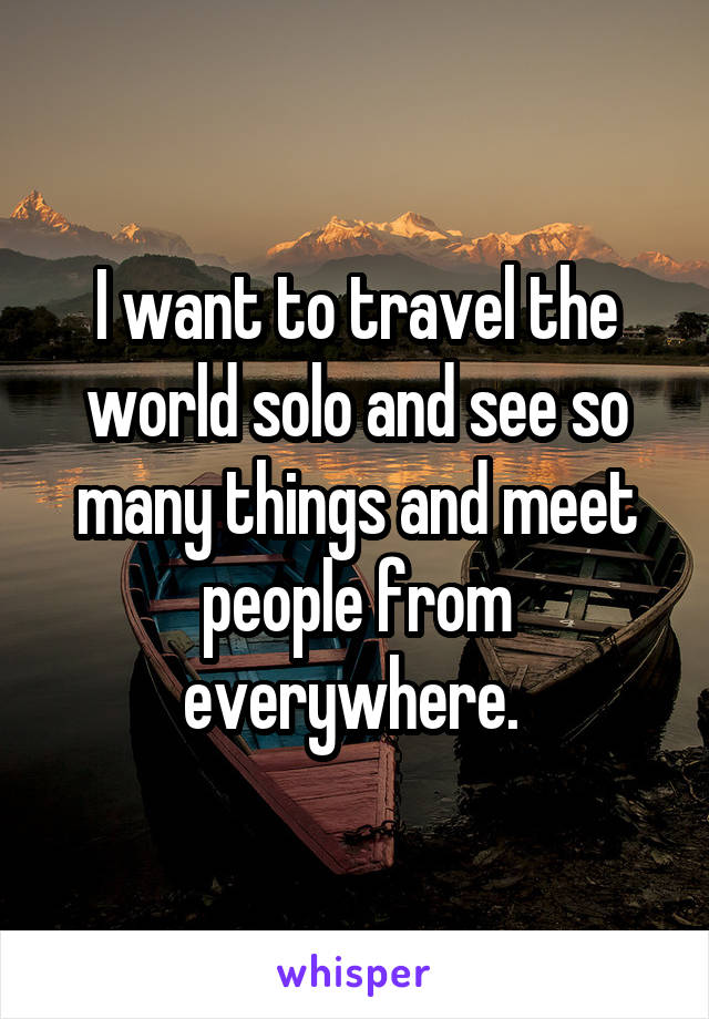 I want to travel the world solo and see so many things and meet people from everywhere. 