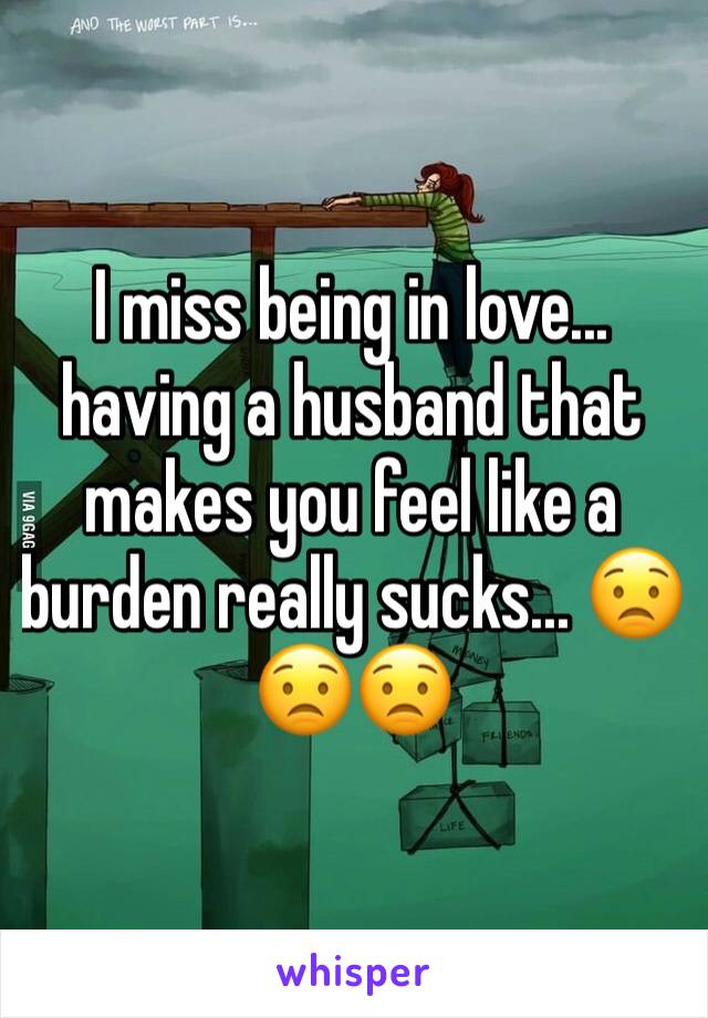 I miss being in love... having a husband that makes you feel like a burden really sucks... 😟😟😟