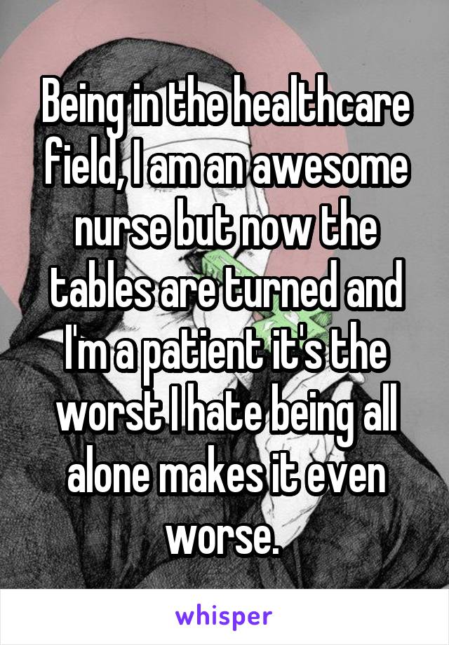 Being in the healthcare field, I am an awesome nurse but now the tables are turned and I'm a patient it's the worst I hate being all alone makes it even worse. 