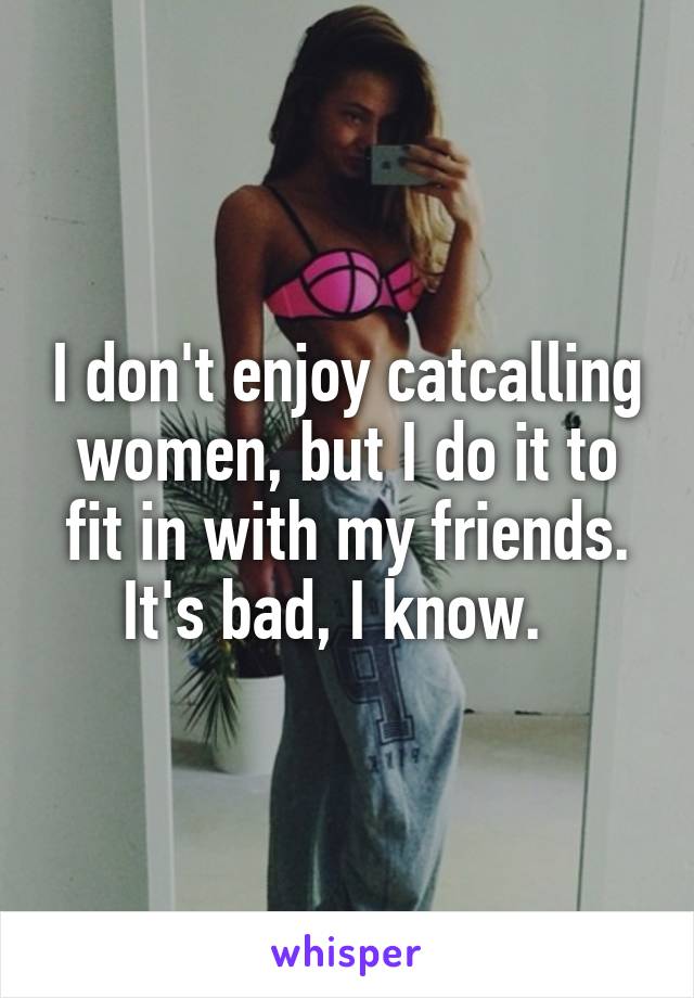 I don't enjoy catcalling women, but I do it to fit in with my friends. It's bad, I know.  