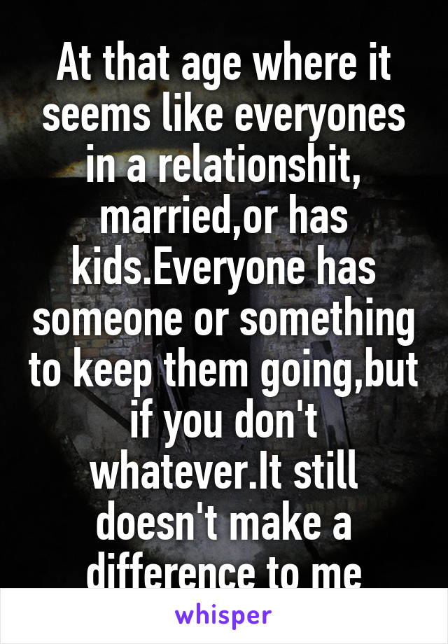 At that age where it seems like everyones in a relationshit, married,or has kids.Everyone has someone or something to keep them going,but if you don't whatever.It still doesn't make a difference to me