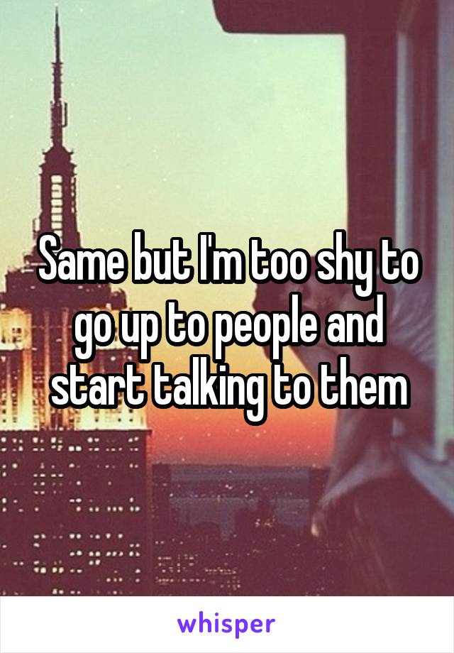 Same but I'm too shy to go up to people and start talking to them