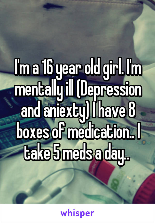 I'm a 16 year old girl. I'm mentally ill (Depression and aniexty) I have 8 boxes of medication.. I take 5 meds a day.. 