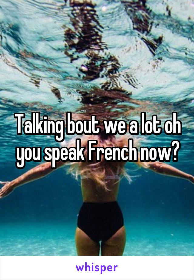 Talking bout we a lot oh you speak French now?