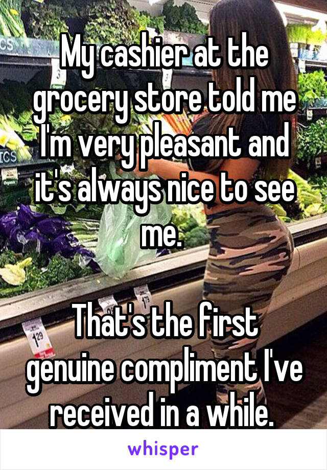 My cashier at the grocery store told me I'm very pleasant and it's always nice to see me. 

That's the first genuine compliment I've received in a while. 