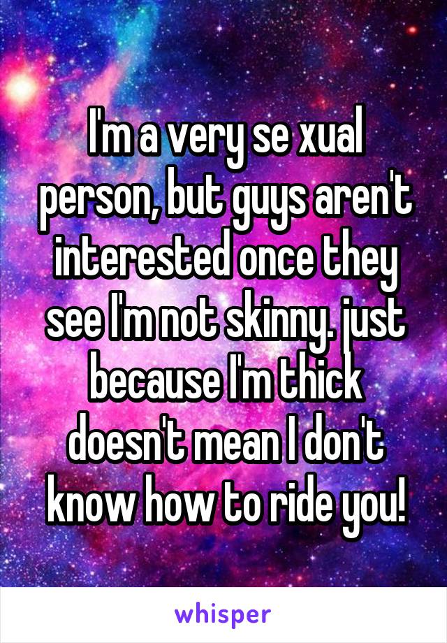 I'm a very se xual person, but guys aren't interested once they see I'm not skinny. just because I'm thick doesn't mean I don't know how to ride you!