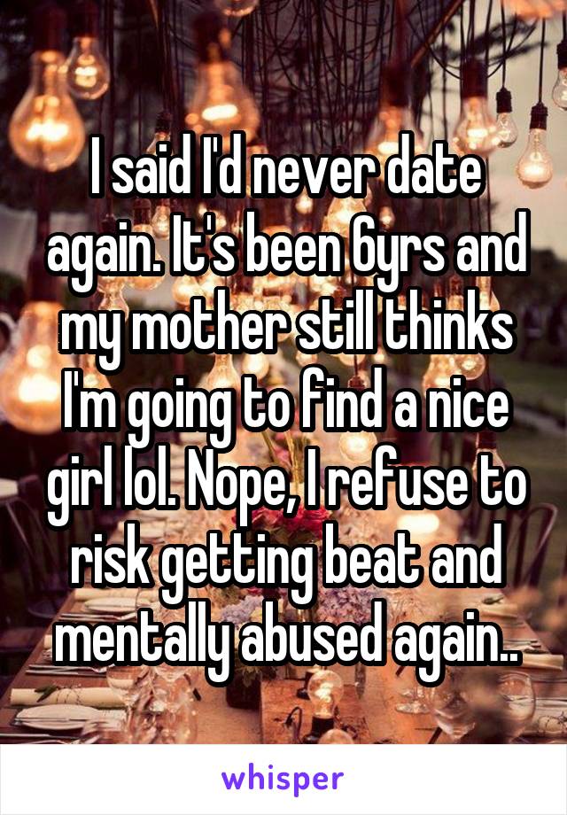 I said I'd never date again. It's been 6yrs and my mother still thinks I'm going to find a nice girl lol. Nope, I refuse to risk getting beat and mentally abused again..