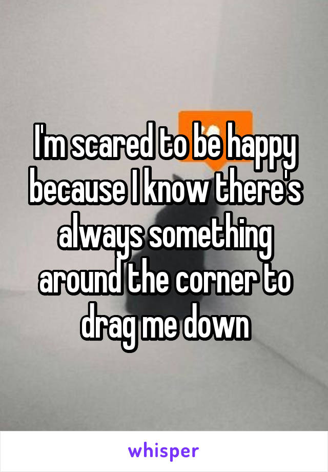 I'm scared to be happy because I know there's always something around the corner to drag me down