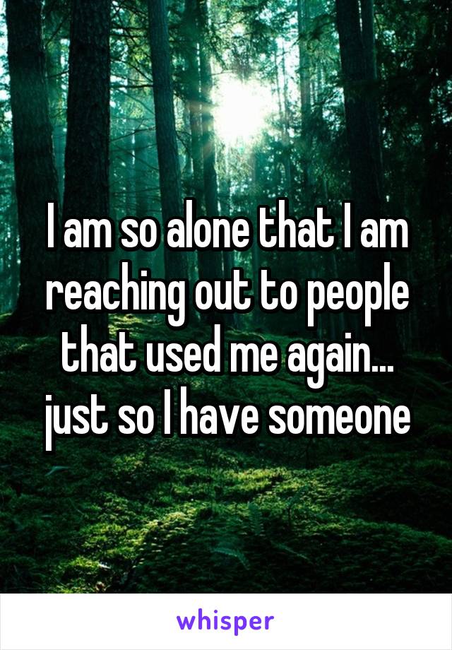 I am so alone that I am reaching out to people that used me again... just so I have someone