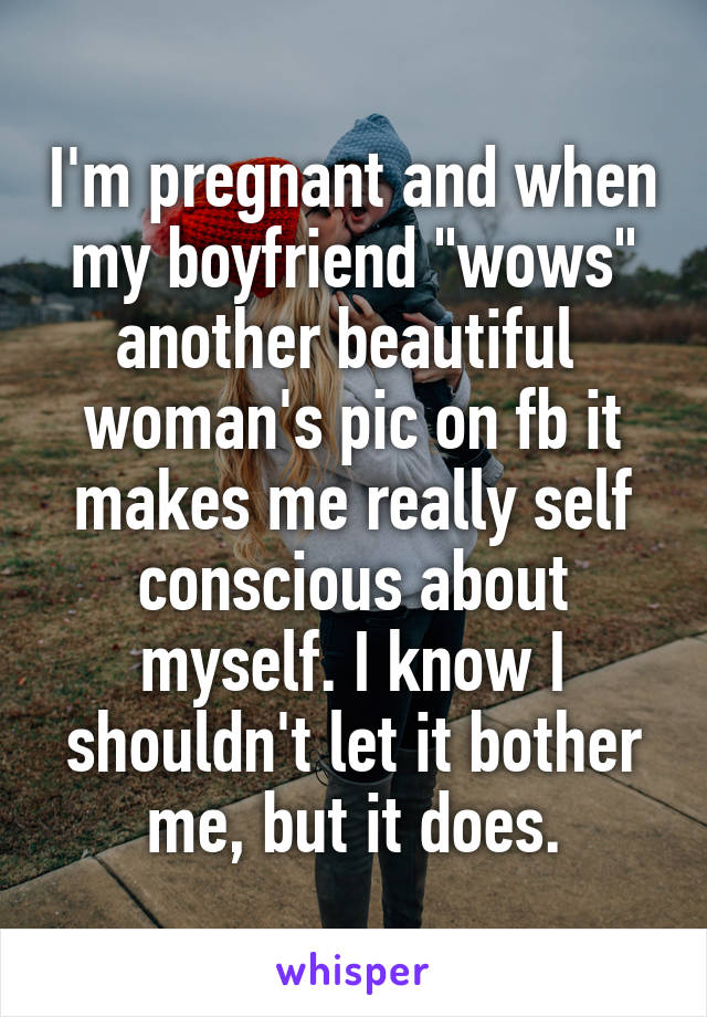 I'm pregnant and when my boyfriend "wows" another beautiful  woman's pic on fb it makes me really self conscious about myself. I know I shouldn't let it bother me, but it does.