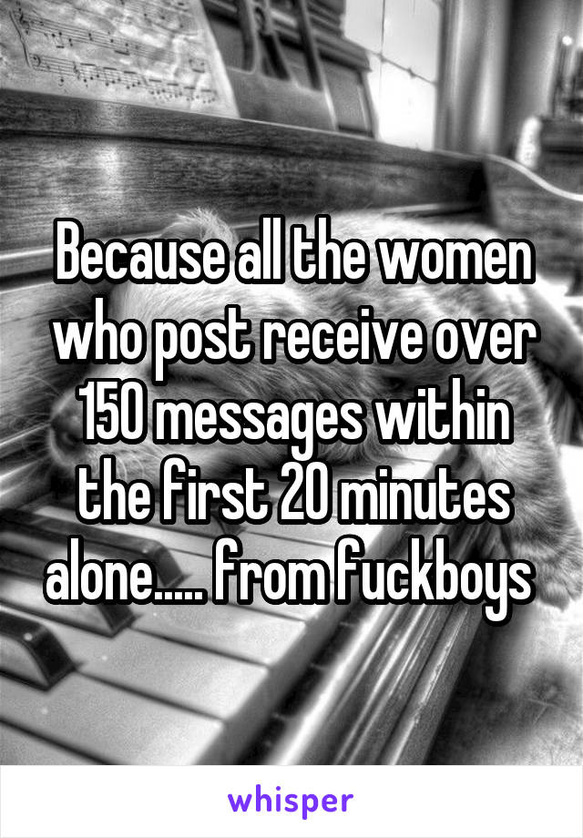 Because all the women who post receive over 150 messages within the first 20 minutes alone..... from fuckboys 