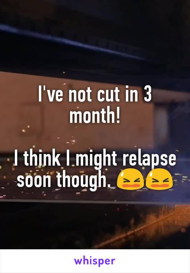 I've not cut in 3 month!

I think I might relapse soon though. 😫😫