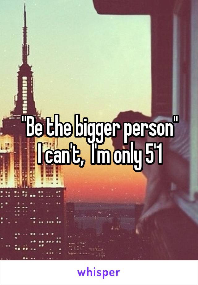 "Be the bigger person"
I can't,  I'm only 5'1