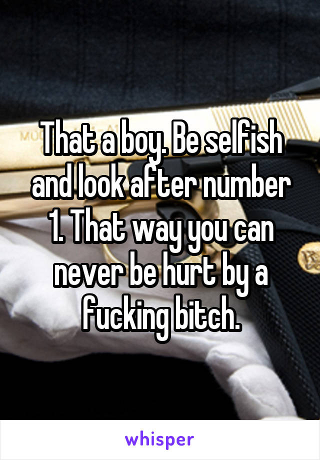 That a boy. Be selfish and look after number 1. That way you can never be hurt by a fucking bitch.