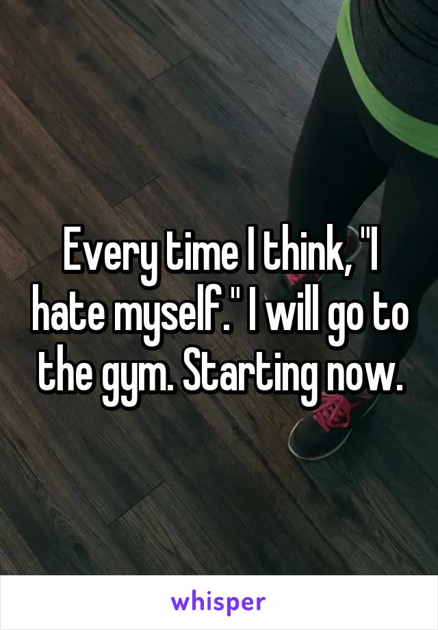 Every time I think, "I hate myself." I will go to the gym. Starting now.