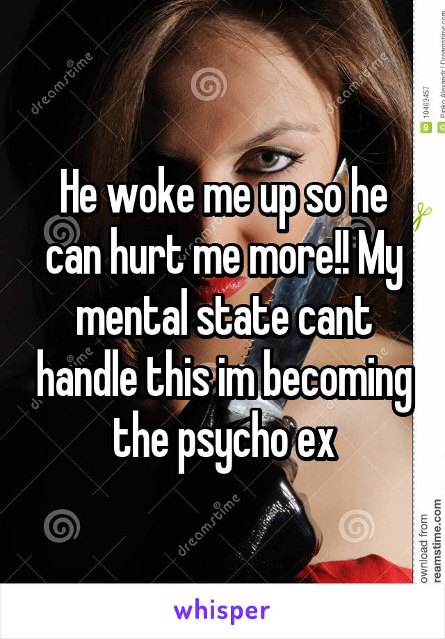 He woke me up so he can hurt me more!! My mental state cant handle this im becoming the psycho ex