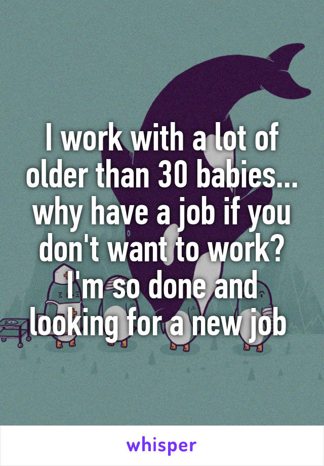 I work with a lot of older than 30 babies... why have a job if you don't want to work? I'm so done and looking for a new job 