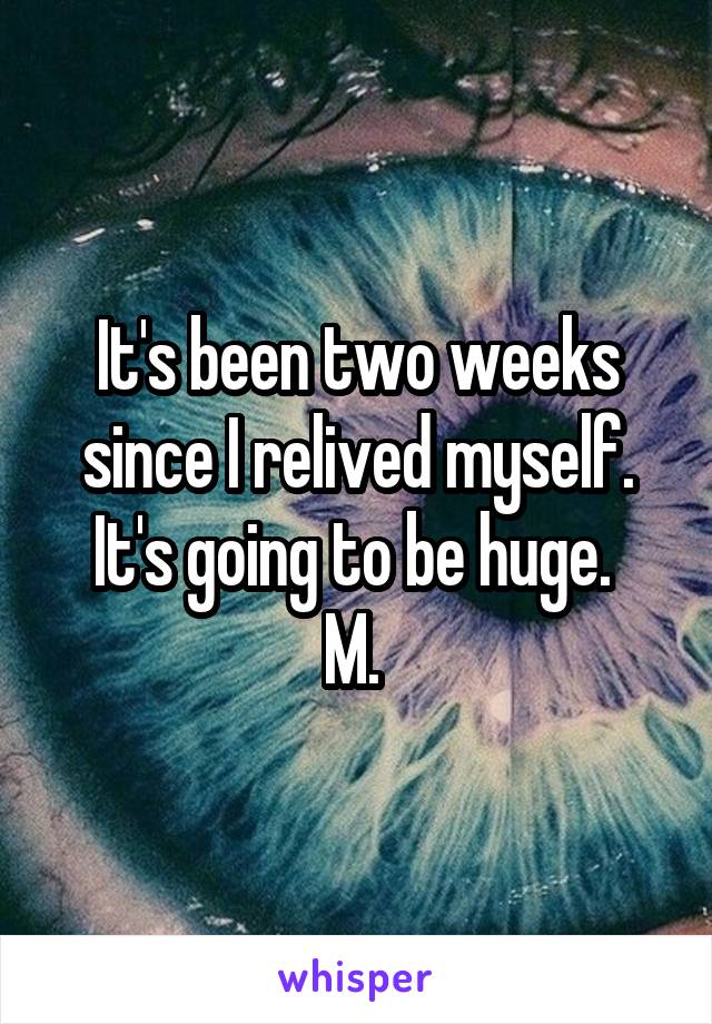 It's been two weeks since I relived myself. It's going to be huge. 
M. 